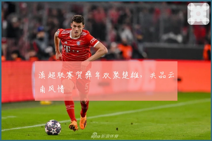 滇超联赛贺彝年欢聚楚雄，共品云南风情