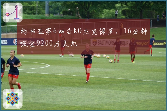 约书亚第6回合KO杰克保罗，16分钟吸金9200万美元