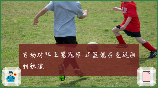 客场对阵卫冕冠军 辽篮能否重返胜利轨道