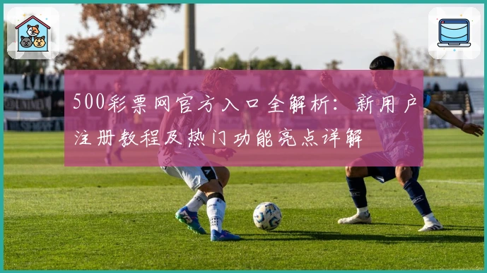 500彩票网官方入口全解析：新用户注册教程及热门功能亮点详解