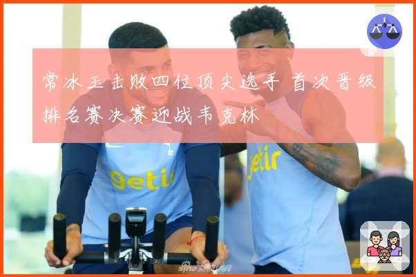 常冰玉击败四位顶尖选手 首次晋级排名赛决赛迎战韦克林