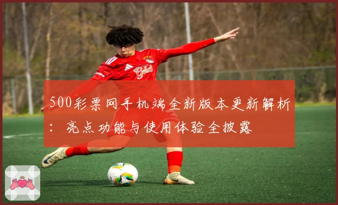 500彩票网手机端全新版本更新解析：亮点功能与使用体验全披露