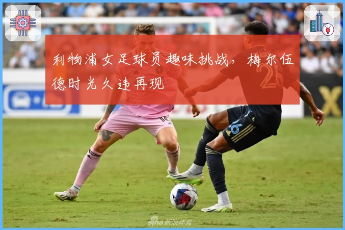 利物浦女足球员趣味挑战，梅尔伍德时光久违再现