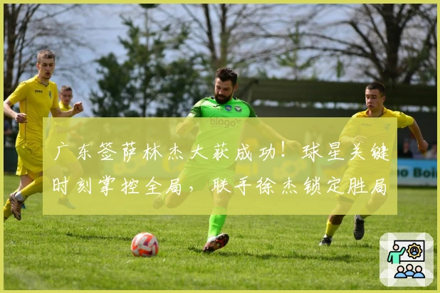 广东签萨林杰大获成功！球星关键时刻掌控全局，联手徐杰锁定胜局