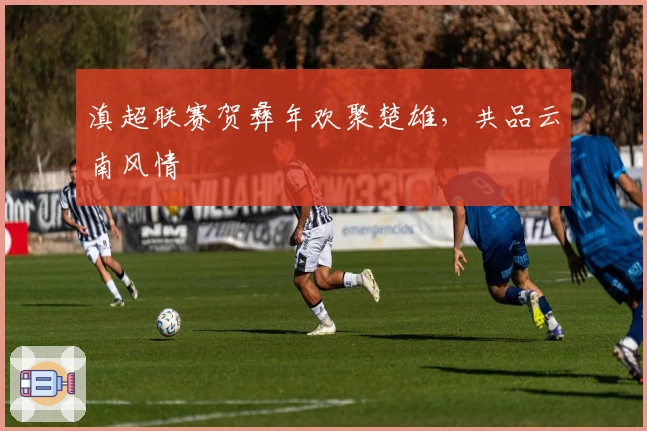 滇超联赛贺彝年欢聚楚雄，共品云南风情