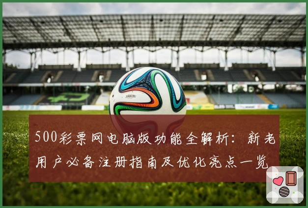 500彩票网电脑版功能全解析：新老用户必备注册指南及优化亮点一览